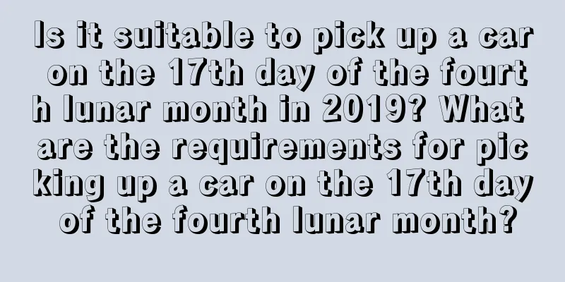 Is it suitable to pick up a car on the 17th day of the fourth lunar month in 2019? What are the requirements for picking up a car on the 17th day of the fourth lunar month?