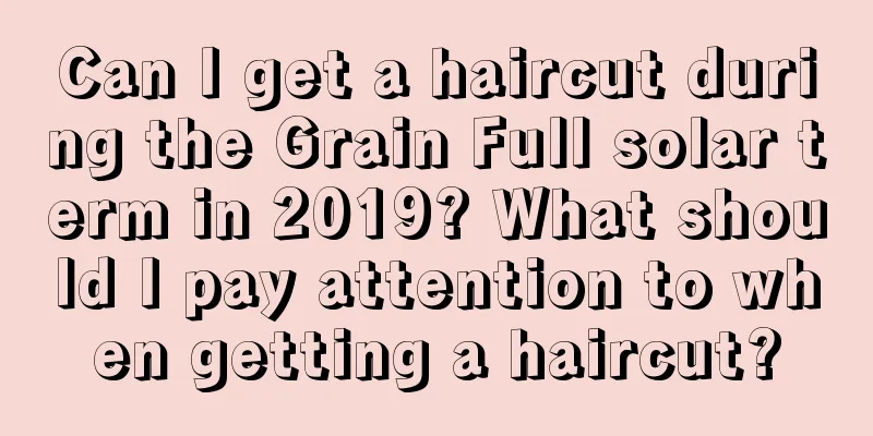 Can I get a haircut during the Grain Full solar term in 2019? What should I pay attention to when getting a haircut?