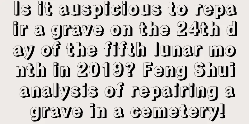 Is it auspicious to repair a grave on the 24th day of the fifth lunar month in 2019? Feng Shui analysis of repairing a grave in a cemetery!