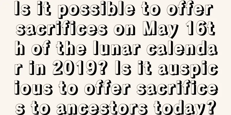 Is it possible to offer sacrifices on May 16th of the lunar calendar in 2019? Is it auspicious to offer sacrifices to ancestors today?