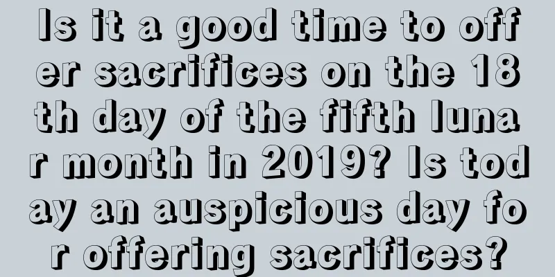 Is it a good time to offer sacrifices on the 18th day of the fifth lunar month in 2019? Is today an auspicious day for offering sacrifices?