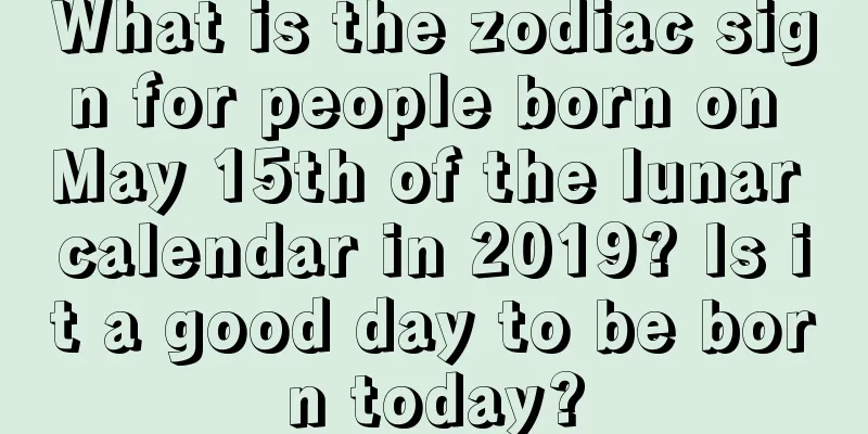 What is the zodiac sign for people born on May 15th of the lunar calendar in 2019? Is it a good day to be born today?