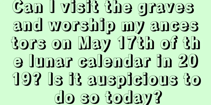 Can I visit the graves and worship my ancestors on May 17th of the lunar calendar in 2019? Is it auspicious to do so today?