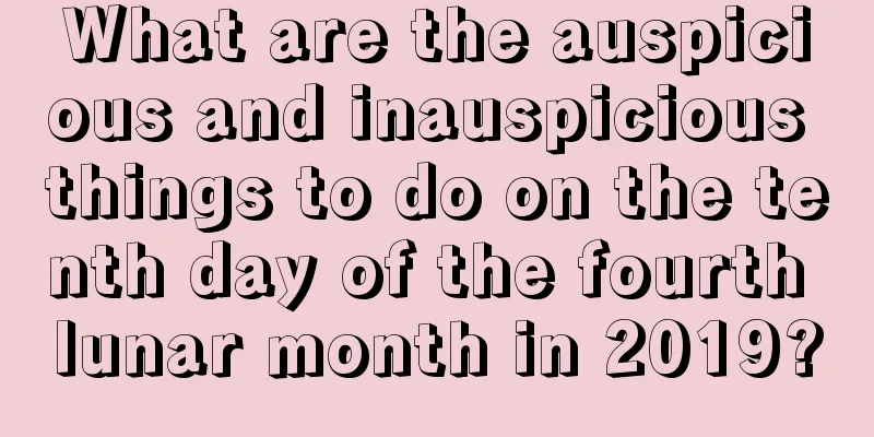 What are the auspicious and inauspicious things to do on the tenth day of the fourth lunar month in 2019?