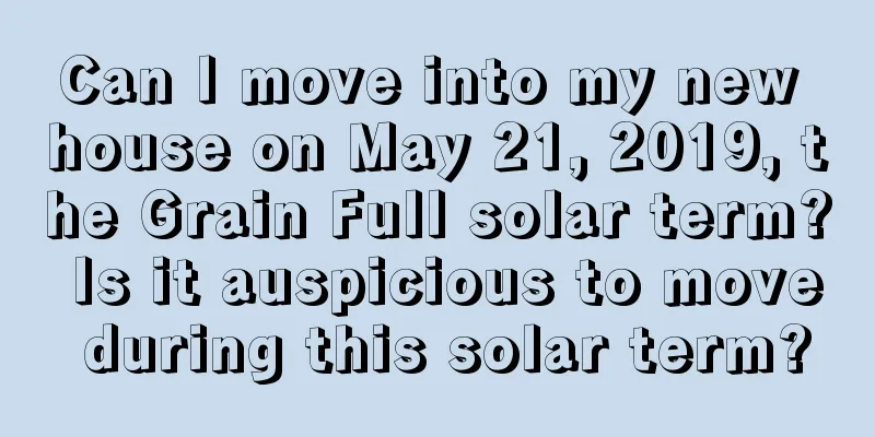 Can I move into my new house on May 21, 2019, the Grain Full solar term? Is it auspicious to move during this solar term?