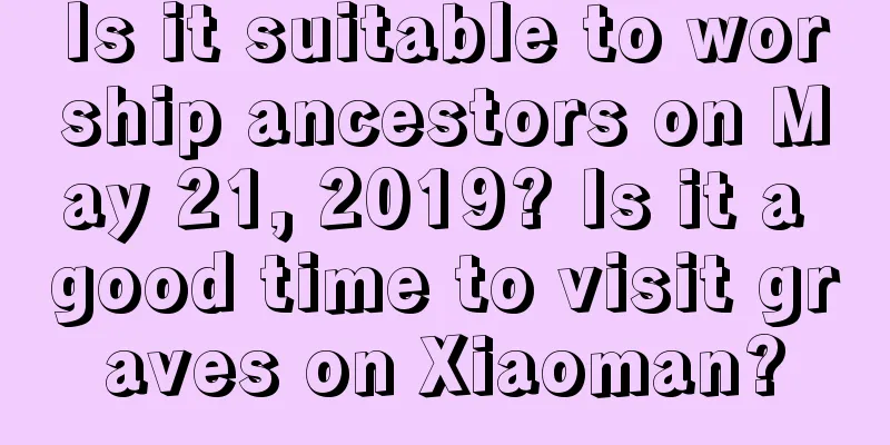Is it suitable to worship ancestors on May 21, 2019? Is it a good time to visit graves on Xiaoman?