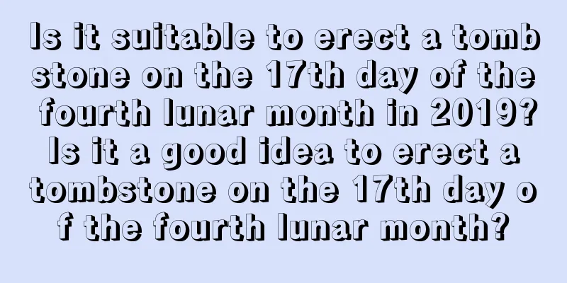 Is it suitable to erect a tombstone on the 17th day of the fourth lunar month in 2019? Is it a good idea to erect a tombstone on the 17th day of the fourth lunar month?