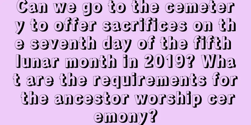 Can we go to the cemetery to offer sacrifices on the seventh day of the fifth lunar month in 2019? What are the requirements for the ancestor worship ceremony?