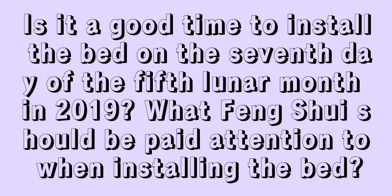 Is it a good time to install the bed on the seventh day of the fifth lunar month in 2019? What Feng Shui should be paid attention to when installing the bed?