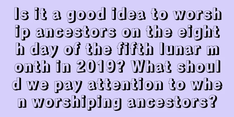 Is it a good idea to worship ancestors on the eighth day of the fifth lunar month in 2019? What should we pay attention to when worshiping ancestors?