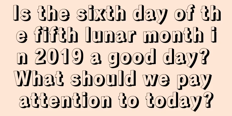 Is the sixth day of the fifth lunar month in 2019 a good day? What should we pay attention to today?