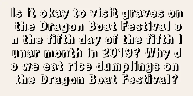 Is it okay to visit graves on the Dragon Boat Festival on the fifth day of the fifth lunar month in 2019? Why do we eat rice dumplings on the Dragon Boat Festival?