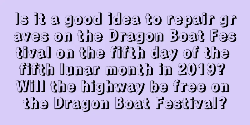 Is it a good idea to repair graves on the Dragon Boat Festival on the fifth day of the fifth lunar month in 2019? Will the highway be free on the Dragon Boat Festival?