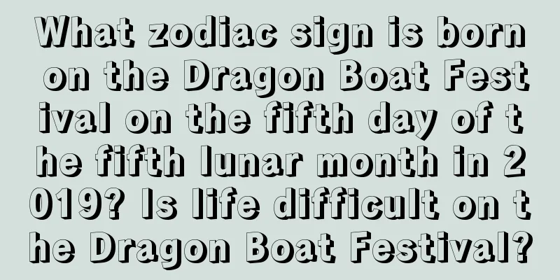 What zodiac sign is born on the Dragon Boat Festival on the fifth day of the fifth lunar month in 2019? Is life difficult on the Dragon Boat Festival?