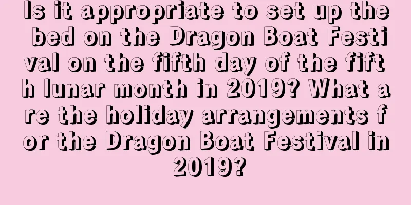 Is it appropriate to set up the bed on the Dragon Boat Festival on the fifth day of the fifth lunar month in 2019? What are the holiday arrangements for the Dragon Boat Festival in 2019?
