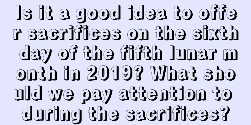 Is it a good idea to offer sacrifices on the sixth day of the fifth lunar month in 2019? What should we pay attention to during the sacrifices?
