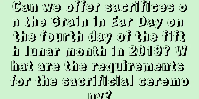 Can we offer sacrifices on the Grain in Ear Day on the fourth day of the fifth lunar month in 2019? What are the requirements for the sacrificial ceremony?