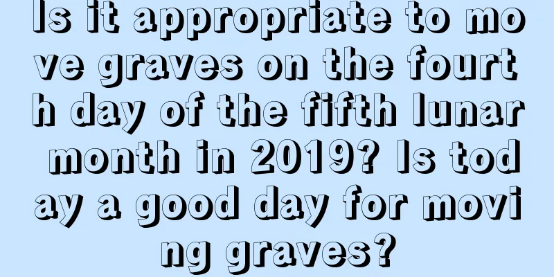 Is it appropriate to move graves on the fourth day of the fifth lunar month in 2019? Is today a good day for moving graves?