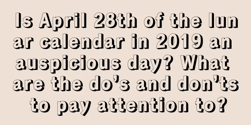 Is April 28th of the lunar calendar in 2019 an auspicious day? What are the do’s and don’ts to pay attention to?