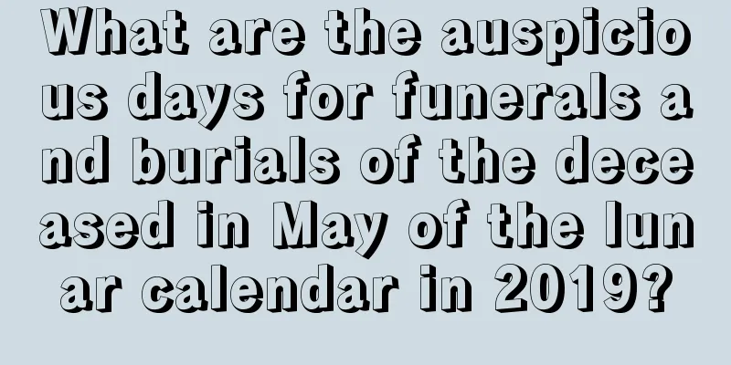 What are the auspicious days for funerals and burials of the deceased in May of the lunar calendar in 2019?