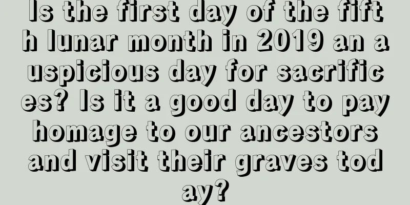 Is the first day of the fifth lunar month in 2019 an auspicious day for sacrifices? Is it a good day to pay homage to our ancestors and visit their graves today?