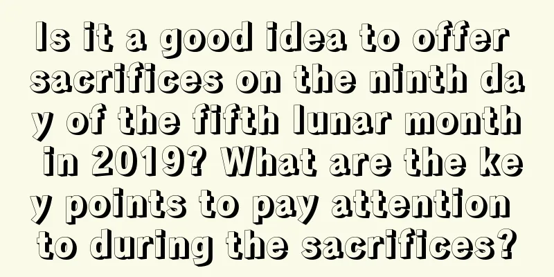 Is it a good idea to offer sacrifices on the ninth day of the fifth lunar month in 2019? What are the key points to pay attention to during the sacrifices?
