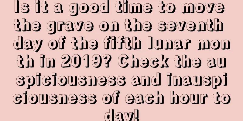Is it a good time to move the grave on the seventh day of the fifth lunar month in 2019? Check the auspiciousness and inauspiciousness of each hour today!