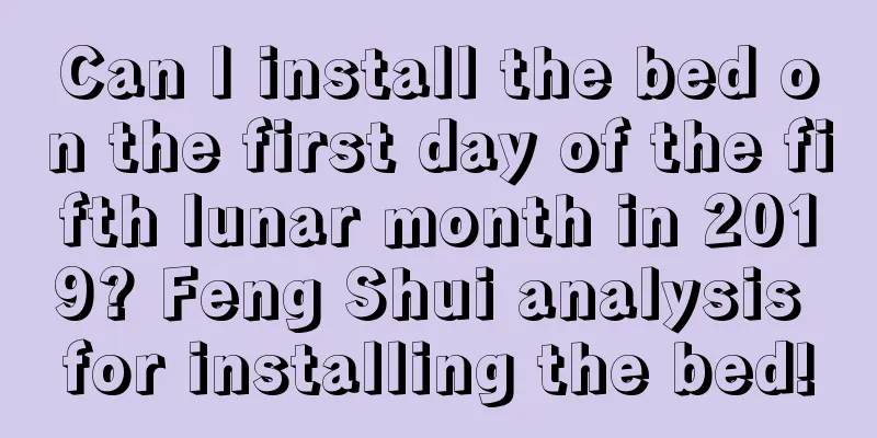Can I install the bed on the first day of the fifth lunar month in 2019? Feng Shui analysis for installing the bed!