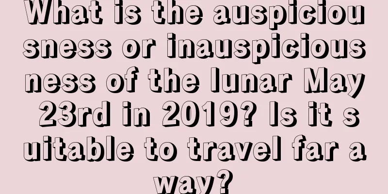 What is the auspiciousness or inauspiciousness of the lunar May 23rd in 2019? Is it suitable to travel far away?