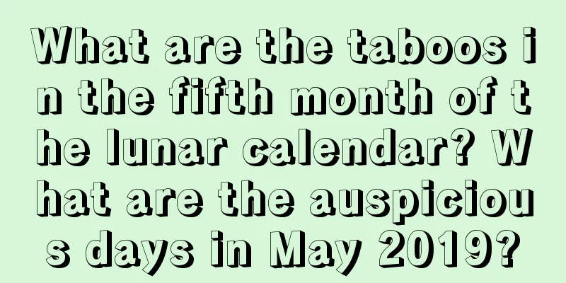 What are the taboos in the fifth month of the lunar calendar? What are the auspicious days in May 2019?