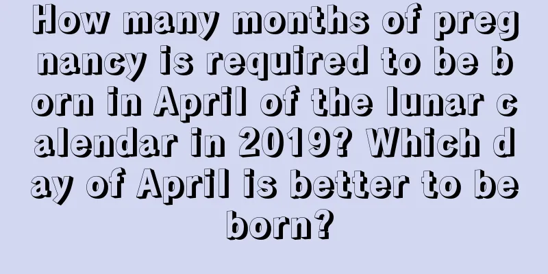 How many months of pregnancy is required to be born in April of the lunar calendar in 2019? Which day of April is better to be born?