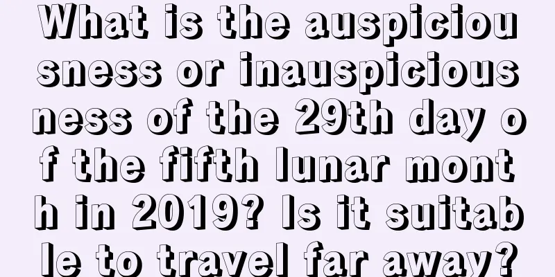 What is the auspiciousness or inauspiciousness of the 29th day of the fifth lunar month in 2019? Is it suitable to travel far away?
