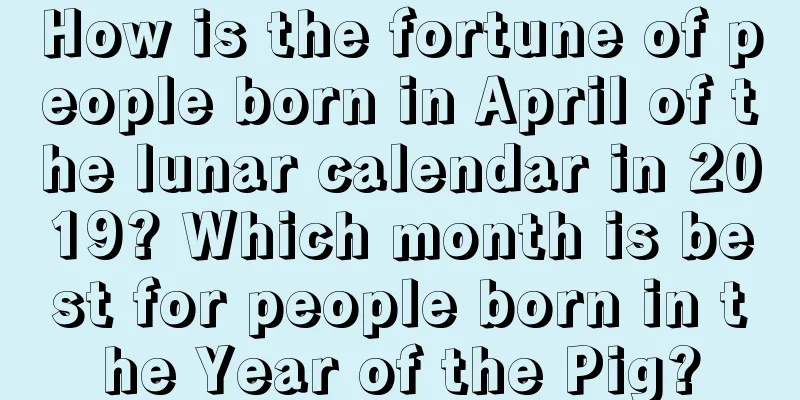 How is the fortune of people born in April of the lunar calendar in 2019? Which month is best for people born in the Year of the Pig?