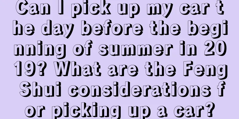 Can I pick up my car the day before the beginning of summer in 2019? What are the Feng Shui considerations for picking up a car?