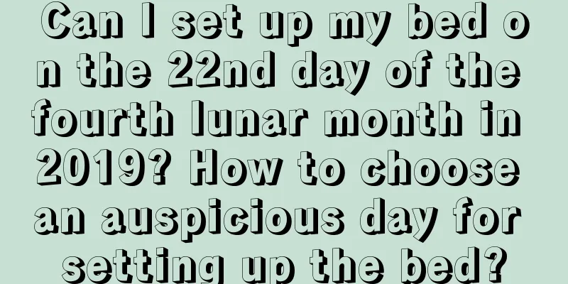 Can I set up my bed on the 22nd day of the fourth lunar month in 2019? How to choose an auspicious day for setting up the bed?