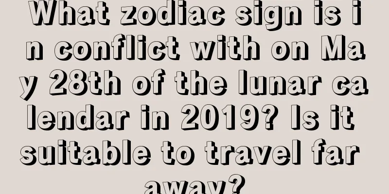 What zodiac sign is in conflict with on May 28th of the lunar calendar in 2019? Is it suitable to travel far away?