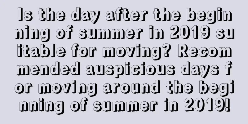 Is the day after the beginning of summer in 2019 suitable for moving? Recommended auspicious days for moving around the beginning of summer in 2019!