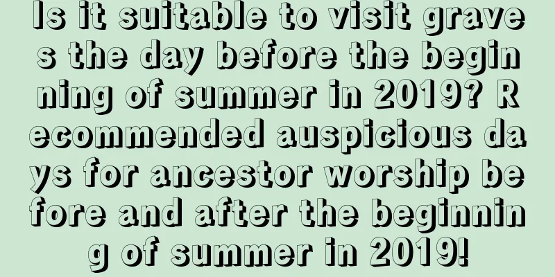 Is it suitable to visit graves the day before the beginning of summer in 2019? Recommended auspicious days for ancestor worship before and after the beginning of summer in 2019!