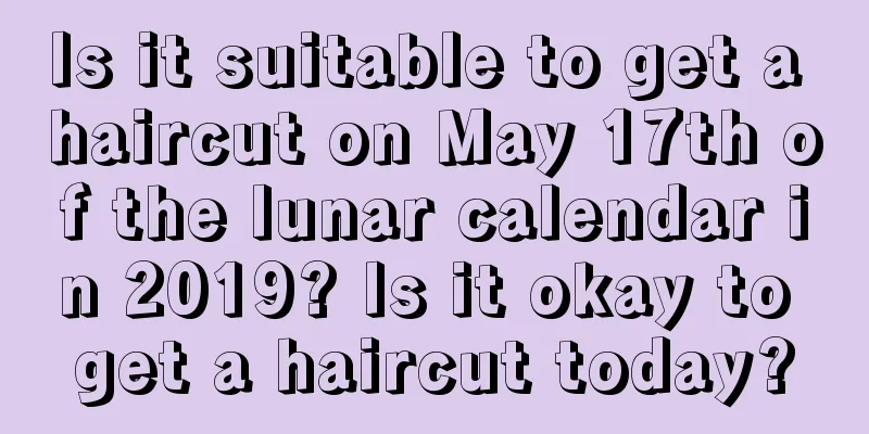 Is it suitable to get a haircut on May 17th of the lunar calendar in 2019? Is it okay to get a haircut today?