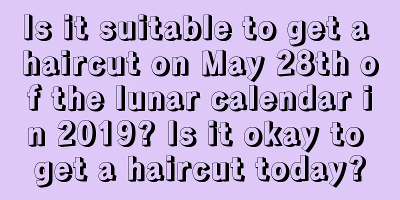 Is it suitable to get a haircut on May 28th of the lunar calendar in 2019? Is it okay to get a haircut today?