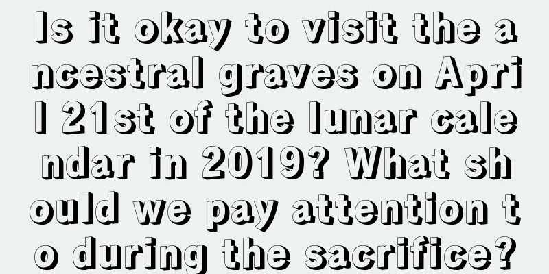 Is it okay to visit the ancestral graves on April 21st of the lunar calendar in 2019? What should we pay attention to during the sacrifice?