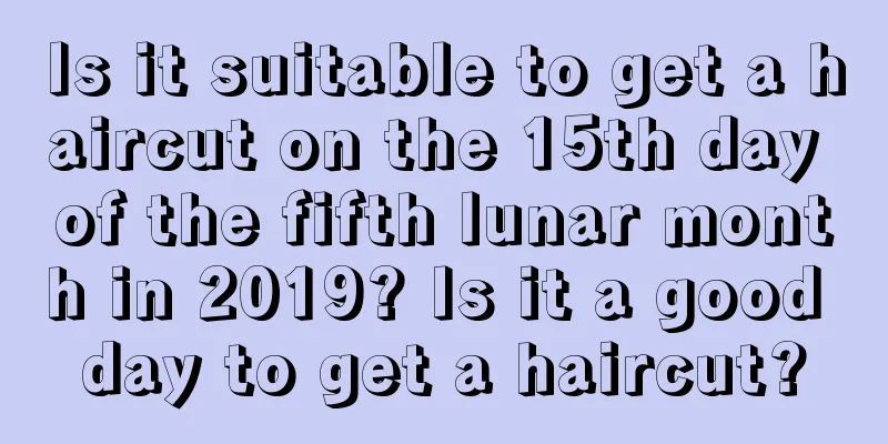 Is it suitable to get a haircut on the 15th day of the fifth lunar month in 2019? Is it a good day to get a haircut?