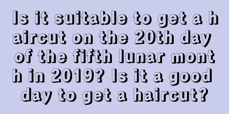 Is it suitable to get a haircut on the 20th day of the fifth lunar month in 2019? Is it a good day to get a haircut?