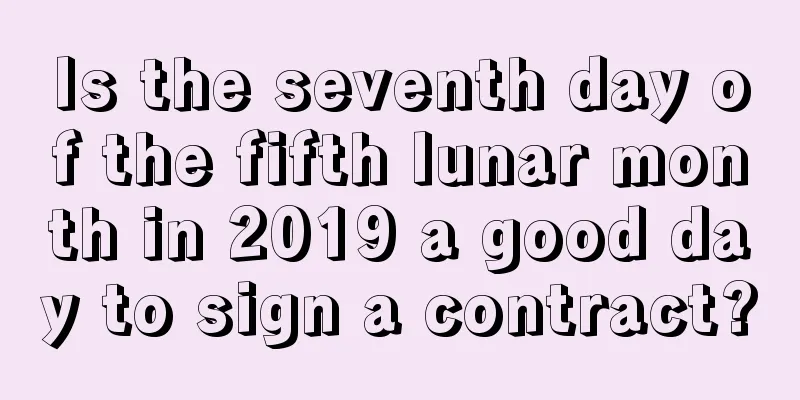 Is the seventh day of the fifth lunar month in 2019 a good day to sign a contract?