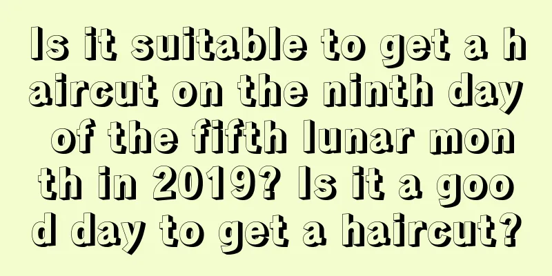 Is it suitable to get a haircut on the ninth day of the fifth lunar month in 2019? Is it a good day to get a haircut?