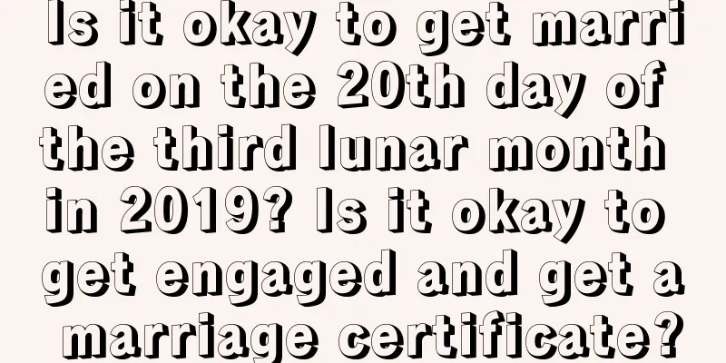 Is it okay to get married on the 20th day of the third lunar month in 2019? Is it okay to get engaged and get a marriage certificate?