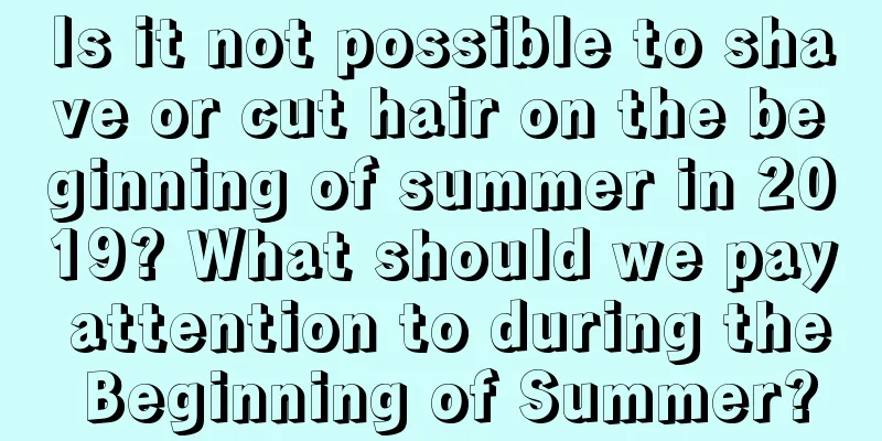 Is it not possible to shave or cut hair on the beginning of summer in 2019? What should we pay attention to during the Beginning of Summer?