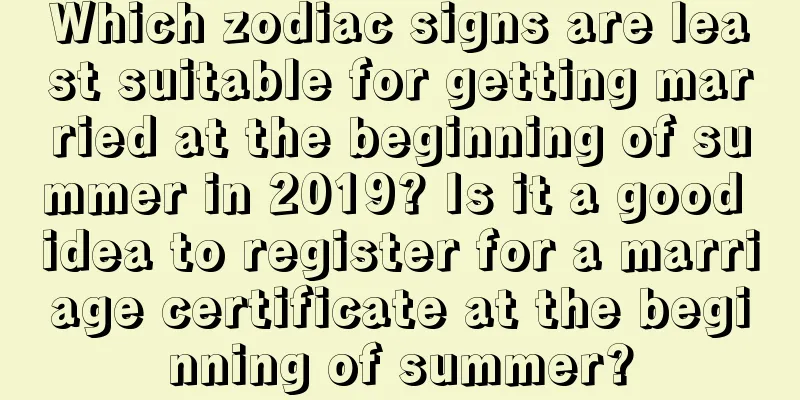 Which zodiac signs are least suitable for getting married at the beginning of summer in 2019? Is it a good idea to register for a marriage certificate at the beginning of summer?