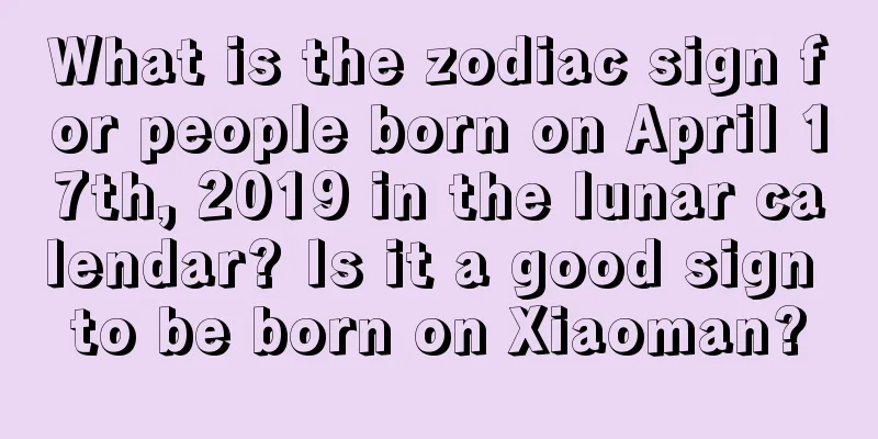 What is the zodiac sign for people born on April 17th, 2019 in the lunar calendar? Is it a good sign to be born on Xiaoman?
