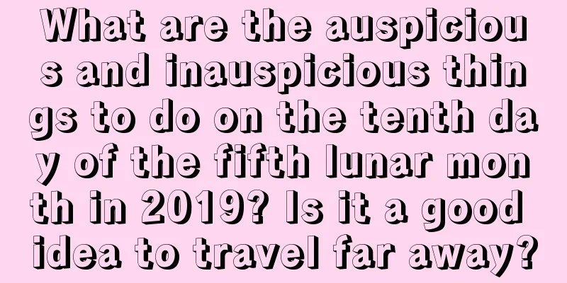What are the auspicious and inauspicious things to do on the tenth day of the fifth lunar month in 2019? Is it a good idea to travel far away?